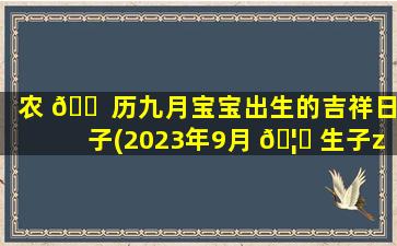 农 🐠 历九月宝宝出生的吉祥日子(2023年9月 🦊 生子zui
吉利的日子)